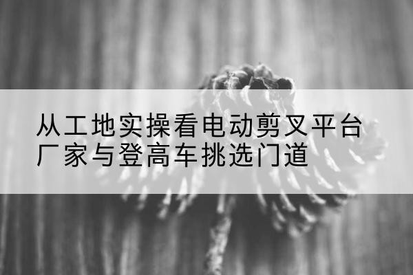 珠晖电动剪叉升降平台厂家-从工地实操看电动剪叉平台厂家与登高车挑选门道