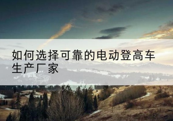 珠晖电动登高车厂家-如何选择可靠的电动登高车生产厂家