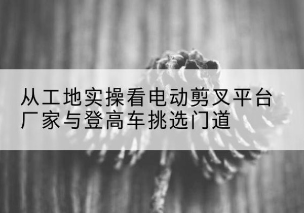 珠晖电动剪叉升降平台厂家-从工地实操看电动剪叉平台厂家与登高车挑选门道